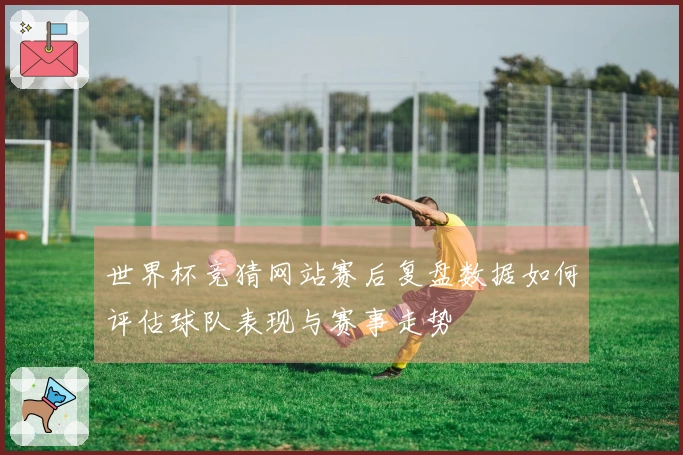 世界杯竞猜网站赛后复盘数据如何评估球队表现与赛事走势
