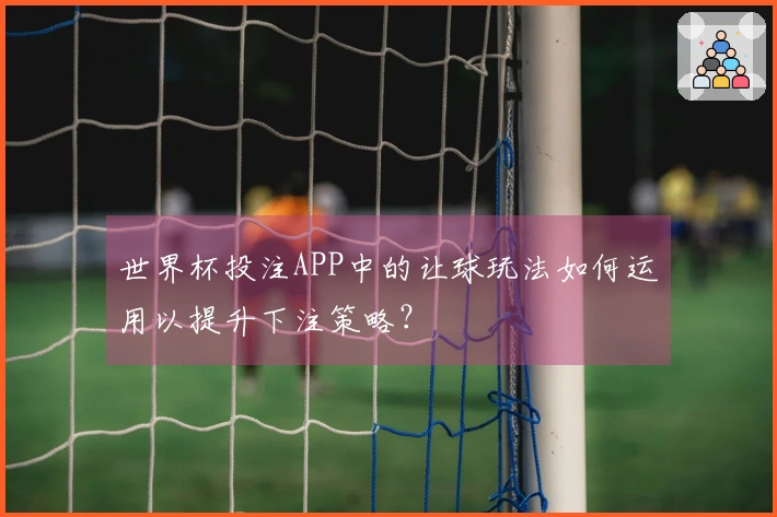 世界杯投注APP中的让球玩法如何运用以提升下注策略？
