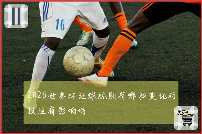 2026世界杯让球规则有哪些变化对投注有影响吗